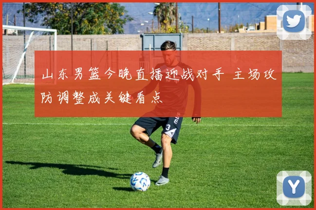 山东男篮今晚直播迎战对手 主场攻防调整成关键看点