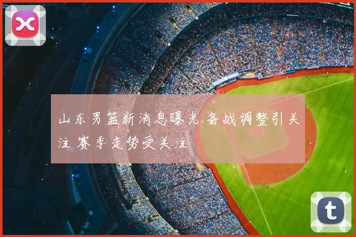 山东男篮新消息曝光 备战调整引关注 赛季走势受关注