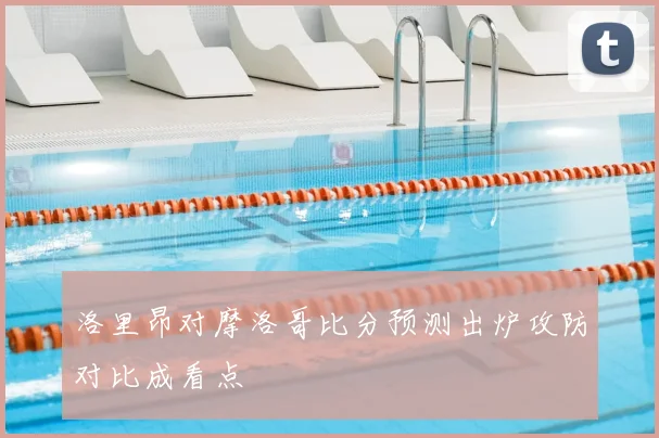 洛里昂对摩洛哥比分预测出炉攻防对比成看点