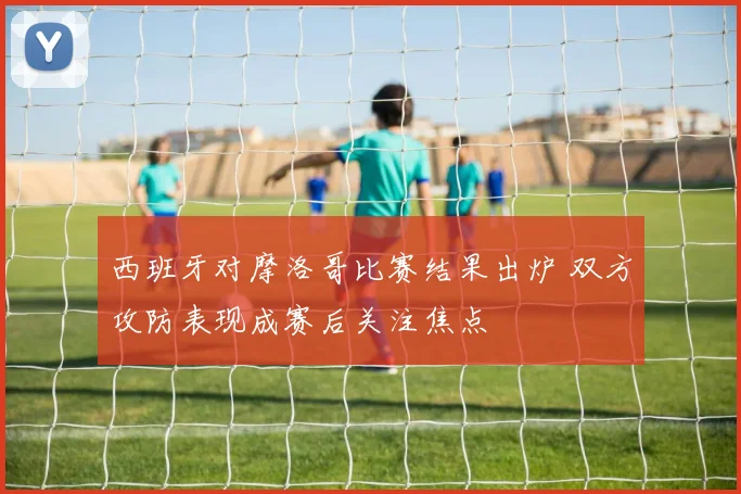 西班牙对摩洛哥比赛结果出炉 双方攻防表现成赛后关注焦点