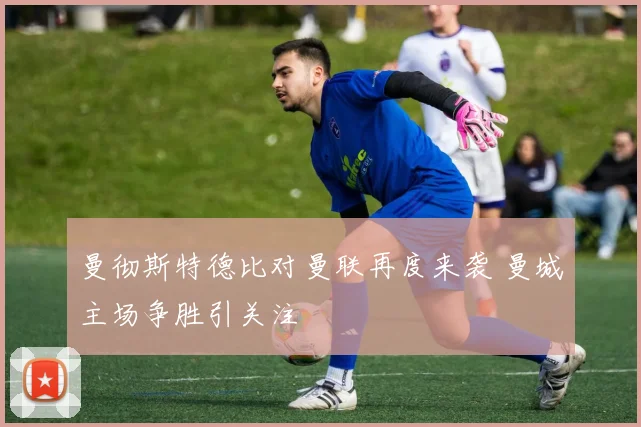 曼彻斯特德比对曼联再度来袭 曼城主场争胜引关注