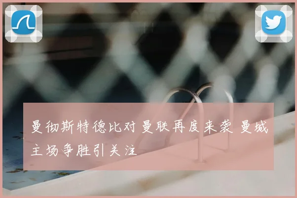 曼彻斯特德比对曼联再度来袭 曼城主场争胜引关注