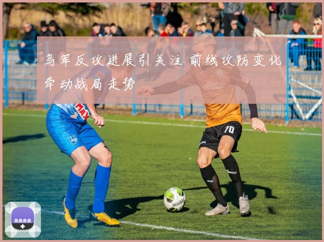 乌军反攻进展引关注 前线攻防变化牵动战局走势
