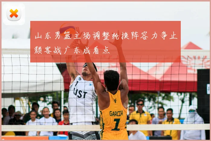 山东男篮主场调整轮换阵容力争止颓客战广东成看点