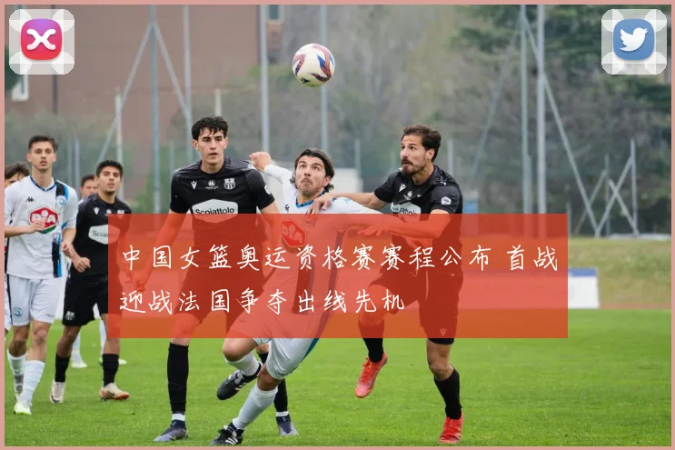 中国女篮奥运资格赛赛程公布 首战迎战法国争夺出线先机