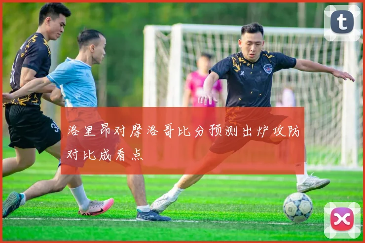 洛里昂对摩洛哥比分预测出炉攻防对比成看点