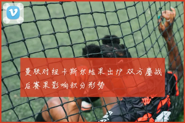 曼联对纽卡斯尔结果出炉 双方鏖战后赛果影响积分形势