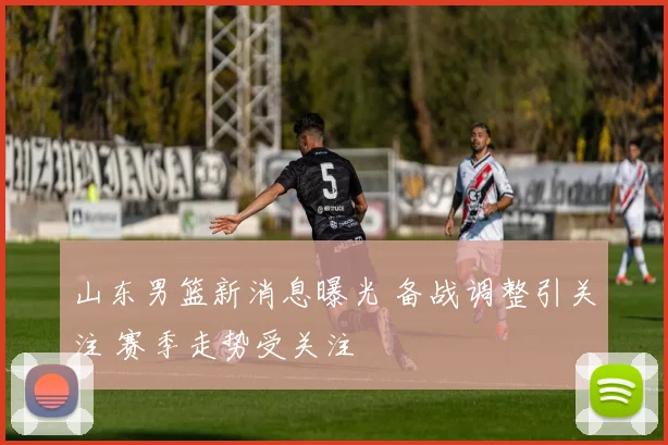 山东男篮新消息曝光 备战调整引关注 赛季走势受关注