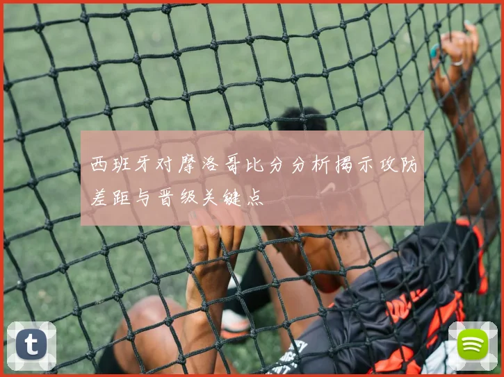 西班牙对摩洛哥比分分析揭示攻防差距与晋级关键点