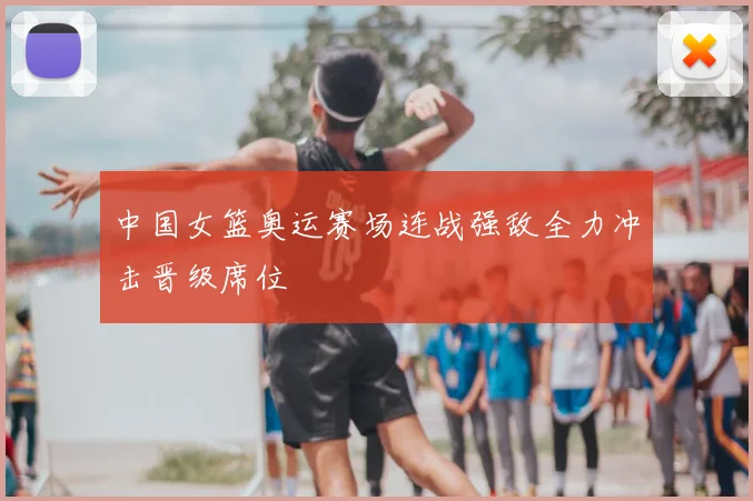中国女篮奥运赛场连战强敌全力冲击晋级席位