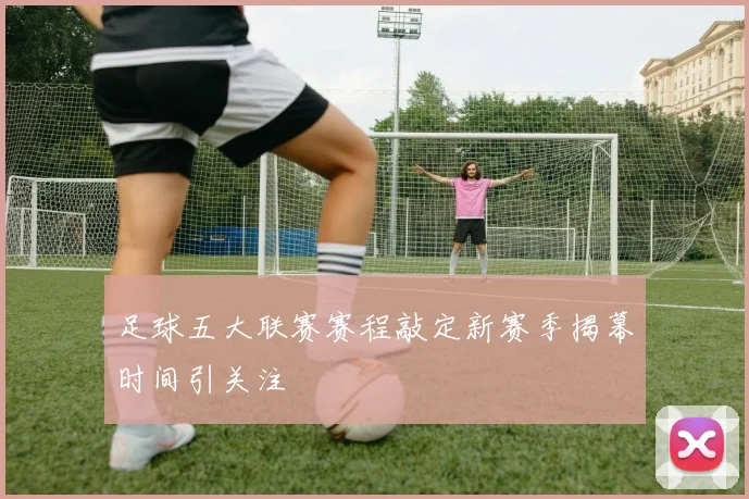 足球五大联赛赛程敲定新赛季揭幕时间引关注