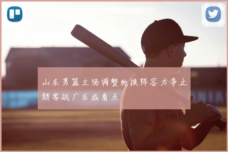 山东男篮主场调整轮换阵容力争止颓客战广东成看点