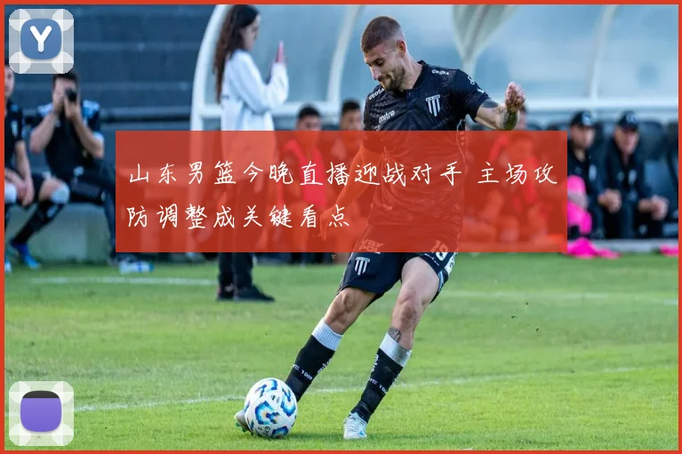 山东男篮今晚直播迎战对手 主场攻防调整成关键看点