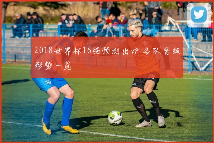 2018世界杯16强预测出炉 各队晋级形势一览