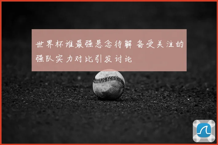 世界杯谁最强悬念待解 备受关注的强队实力对比引发讨论