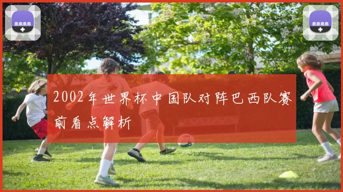 2002年世界杯中国队对阵巴西队赛前看点解析