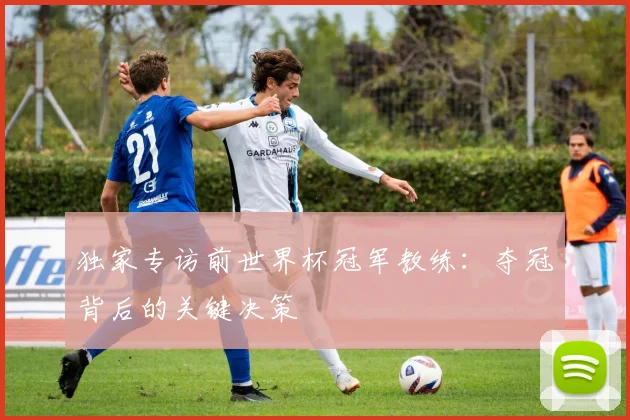 独家专访前世界杯冠军教练：夺冠背后的关键决策