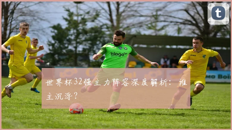 世界杯32强主力阵容深度解析:谁主沉浮?