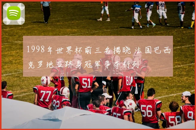 1998年世界杯前三名揭晓 法国巴西克罗地亚跻身冠军争夺行列