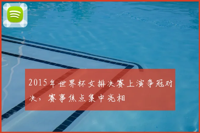 2015年世界杯女排决赛上演争冠对决，赛事焦点集中亮相