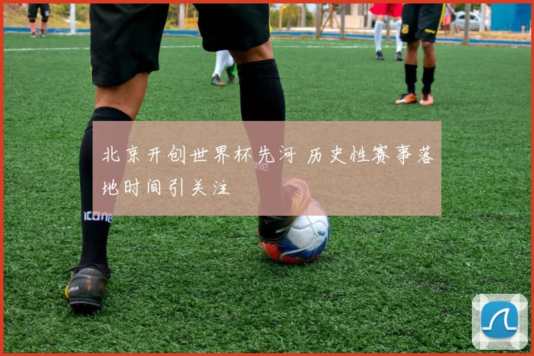 北京开创世界杯先河 历史性赛事落地时间引关注
