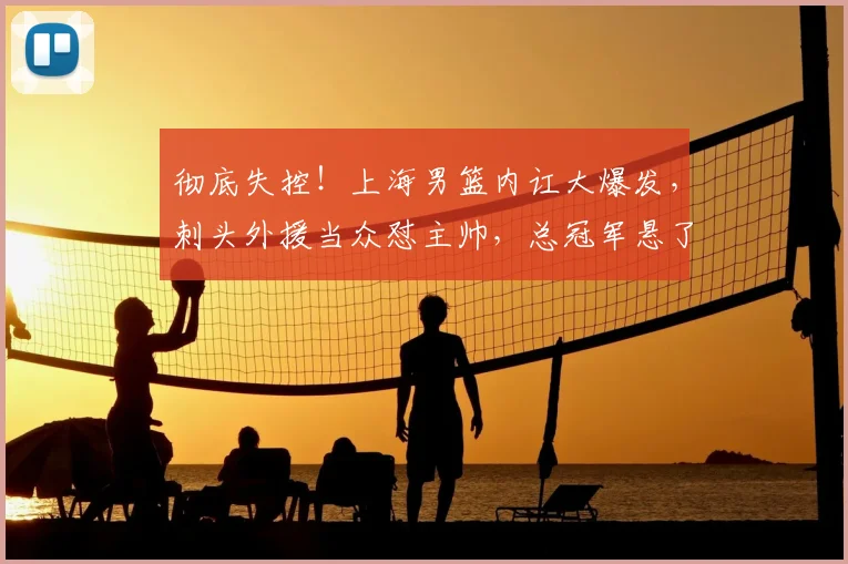 彻底失控！上海男篮内讧大爆发，刺头外援当众怼主帅，总冠军悬了