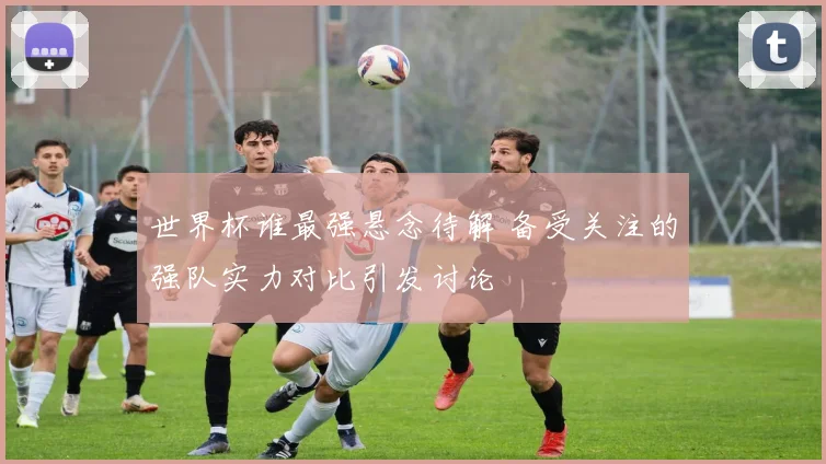 世界杯谁最强悬念待解 备受关注的强队实力对比引发讨论