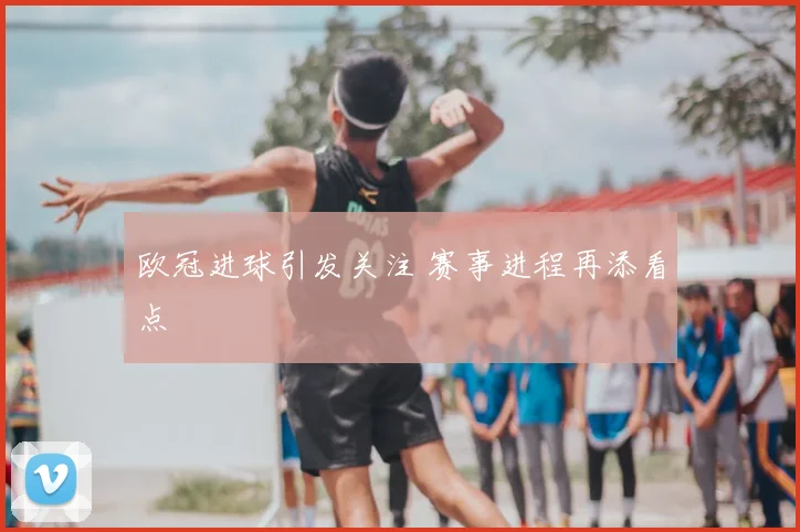 欧冠进球引发关注 赛事进程再添看点