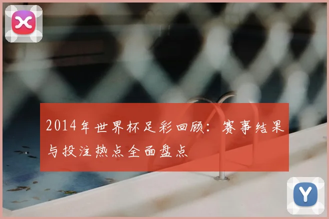 2014年世界杯足彩回顾：赛事结果与投注热点全面盘点