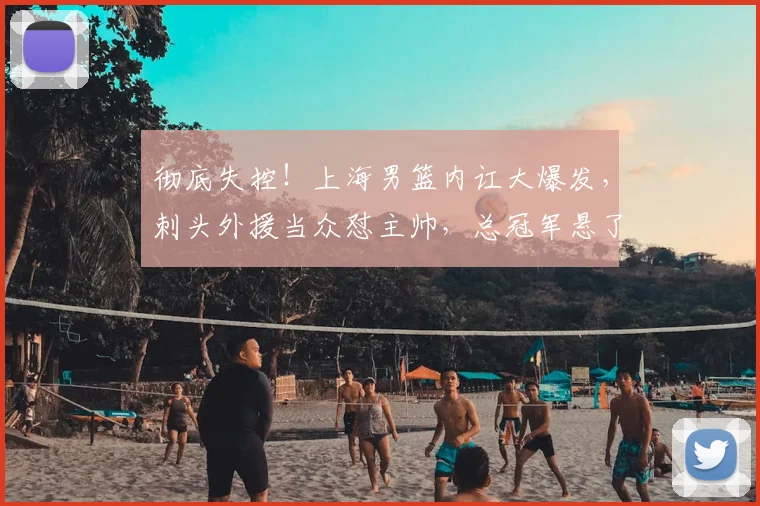 彻底失控!上海男篮内讧大爆发,刺头外援当众怼主帅,总冠军悬了