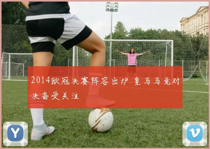 2014欧冠决赛阵容出炉 皇马马竞对决备受关注