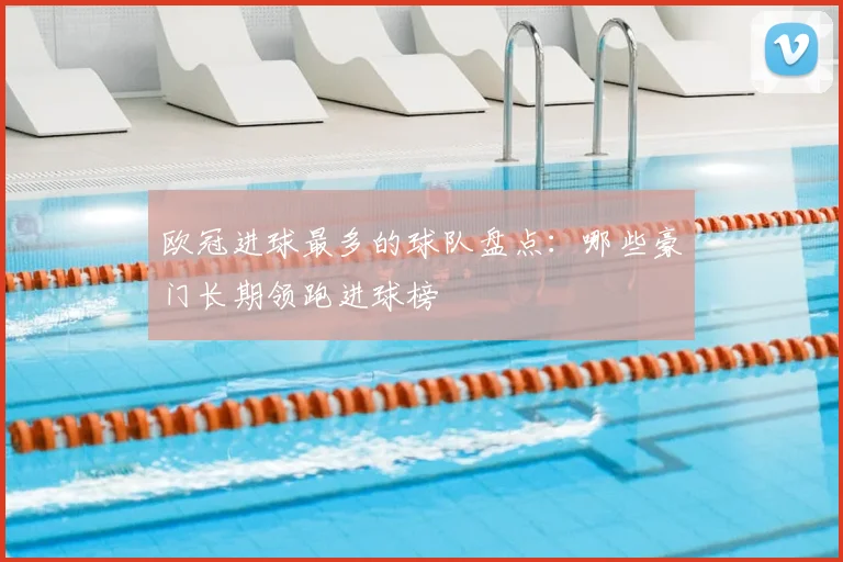 欧冠进球最多的球队盘点：哪些豪门长期领跑进球榜